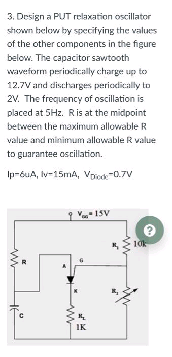 3. Design a PUT relaxation oscillator
shown below by specifying the values
of the other components in the figure
below. The capacitor sawtooth
waveform periodically charge up to
12.7V and discharges periodically to
2V. The frequency of oscillation is
placed at 5Hz. Ris at the midpoint
between the maximum allowable R
value and minimum allowable R value
to guarantee oscillation.
Ip=6uA, Iv=15mA, VDiode=0.7V
q Voo 15V
10k
R
IK

