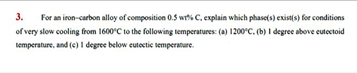 3.
For an iron-carbon alloy of composition 0.5 wt% C, explain which phase(s) exist(s) for conditions
of very slow cooling from 1600°C to the following temperatures: (a) 1200°C, (b) I degree above cutectoid
temperature, and (c) I degree below eutectic temperature.
