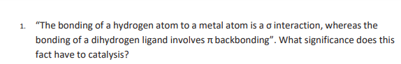 1. "The bonding of a hydrogen atom to a metal atom is a o interaction, whereas the
bonding of a dihydrogen ligand involves n backbonding". What significance does this
fact have to catalysis?
