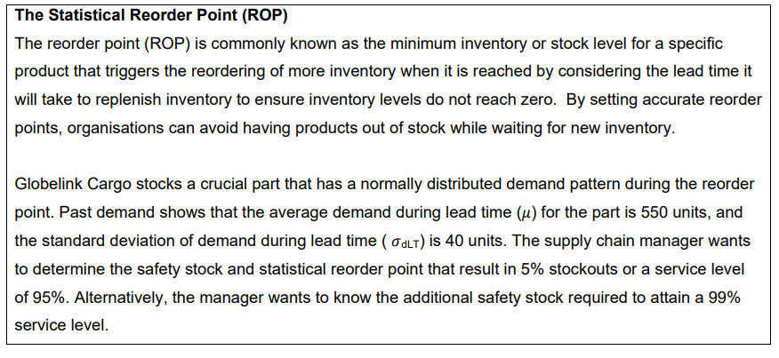 The Statistical Reorder Point (ROP)
The reorder point (ROP) is commonly known as the minimum inventory or stock level for a specific
product that triggers the reordering of more inventory when it is reached by considering the lead time it
will take to replenish inventory to ensure inventory levels do not reach zero. By setting accurate reorder
points, organisations can avoid having products out of stock while waiting for new inventory.
Globelink Cargo stocks a crucial part that has a normally distributed demand pattern during the reorder
point. Past demand shows that the average demand during lead time (u) for the part is 550 units, and
the standard deviation of demand during lead time (ALT) is 40 units. The supply chain manager wants
to determine the safety stock and statistical reorder point that result in 5% stockouts or a service level
of 95%. Alternatively, the manager wants to know the additional safety stock required to attain a 99%
service level.