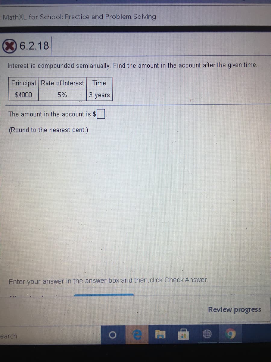 MathXL for School: Practice and Problem Solving
6.2.18
Interest is compounded semianually. Find the amount in the account after the given time.
Principal Rate of Interest
Time
$4000
5%
3 years
The amount in the account is $
(Round to the nearest cent.)
Enter your answer in the answer box and then.click Check Answer.
Review progress
earch
