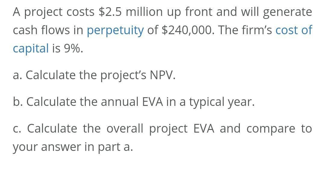 A project costs $2.5 million up front and will generate
cash flows in perpetuity of $240,000. The firm's cost of
capital is 9%.
a. Calculate the project's NPV.
b. Calculate the annual EVA in a typical year.
c. Calculate the overall project EVA and compare to
your answer in part a.
