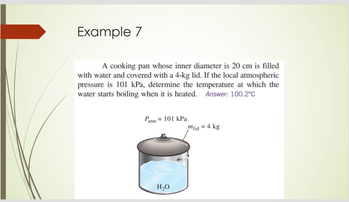 Example 7
A cooking pan whose inner diameter is 20 cm is filled
with water and covered with a 4-kg lid. If the local atmospheric
pressure is 101 kPa, determine the temperature at which the
water starts boiling when it is heated. Answer: 100.2°C
Patm = 101 kPa
mlid = 4 kg
H,0
