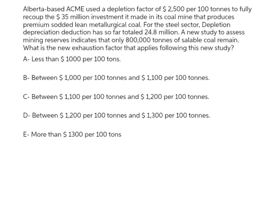 Alberta-based ACME used a depletion factor of $ 2,500 per 100 tonnes to fully
recoup the $ 35 million investment it made in its coal mine that produces
premium sodded lean metallurgical coal. For the steel sector, Depletion
depreciation deduction has so far totaled 24.8 million. A new study to assess
mining reserves indicates that only 800,000 tonnes of salable coal remain.
What is the new exhaustion factor that applies following this new study?
A- Less than $ 1000 per 100 tons.
B- Between $ 1,000 per 100 tonnes and $ 1,100 per 100 tonnes.
C- Between $ 1,100 per 100 tonnes and $ 1,200 per 100 tonnes.
D- Between $ 1,200 per 100 tonnes and $ 1,300 per 100 tonnes.
E- More than $ 1300 per 100 tons
