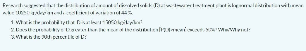Research suggested that the distribution of amount of dissolved solids (D) at wastewater treatment plant is lognormal distribution with mean
value 10250 kg/day/km and a coefficient of variation of 44 %.
1. What is the probability that D is at least 15050 kg/day/km?
2. Does the probability of D greater than the mean of the distribution [P(D)>mean] exceeds 50%? Why/Why not?
3. What is the 90th percentile of D?
