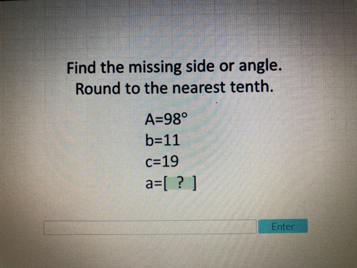 Find the missing side or angle.
Round to the nearest tenth.
A=98°
b=11
c=19
a=[ ? ]
Enter
