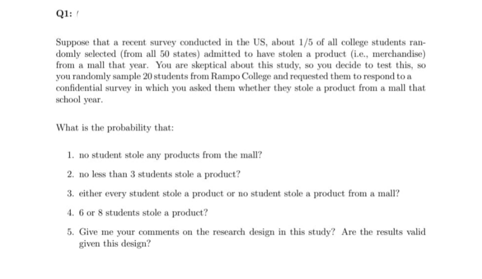 Q1:
Suppose that a recent survey conducted in the US, about 1/5 of all college students ran-
domly selected (from all 50 states) admitted to have stolen a product (i.e., merchandise)
from a mall that year. You are skeptical about this study, so you decide to test this, so
you randomly sample 20 students from Rampo College and requested them to respond to a
confidential survey in which you asked them whether they stole a product from a mall that
school year.
What is the probability that:
1. no student stole any products from the mall?
2. no less than 3 students stole a product?
3. either every student stole a product or no student stole a product from a mall?
4. 6 or 8 students stole a product?
5. Give me your comments on the research design in this study? Are the results valid
given this design?
