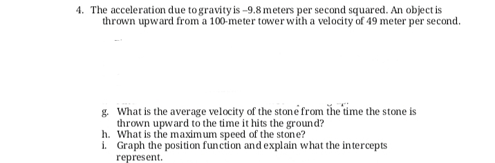 4. The acceleration due to gravity is –9.8 meters per second squared. An object is
thrown upward from a 100-meter tower with a velocity of 49 meter per second.
g. What is the average velocity of the stone from the time the stone is
thrown upward to the time it hits the ground?
h. What is the maximum speed of the stone?
i. Graph the position funcion and explain what the intercepts
represent.
