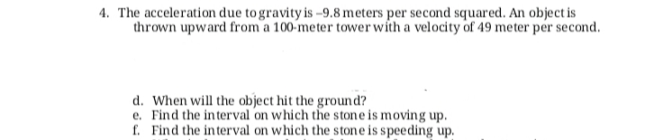 4. The acceleration due to gravity is -9.8 meters per second squared. An object is
thrown upward from a 100-meter tower with a velocity of 49 meter per second.
d. When will the object hit the ground?
e. Find the interval on which the stone is moving up.
f. Find the interval on which the stone is speeding up.
