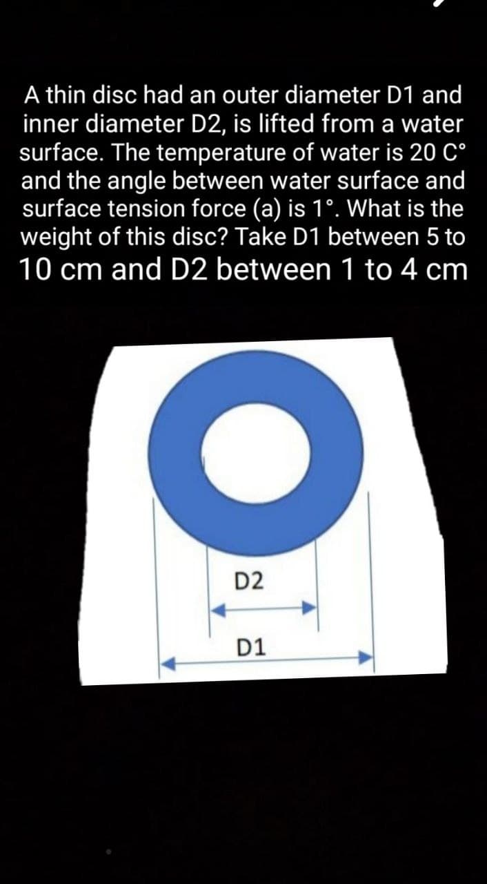 A thin disc had an outer diameter D1 and
inner diameter D2, is lifted from a water
surface. The temperature of water is 20 C°
and the angle between water surface and
surface tension force (a) is 1°. What is the
weight of this disc? Take D1 between 5 to
10 cm and D2 between 1 to 4 cm
D2
D1
