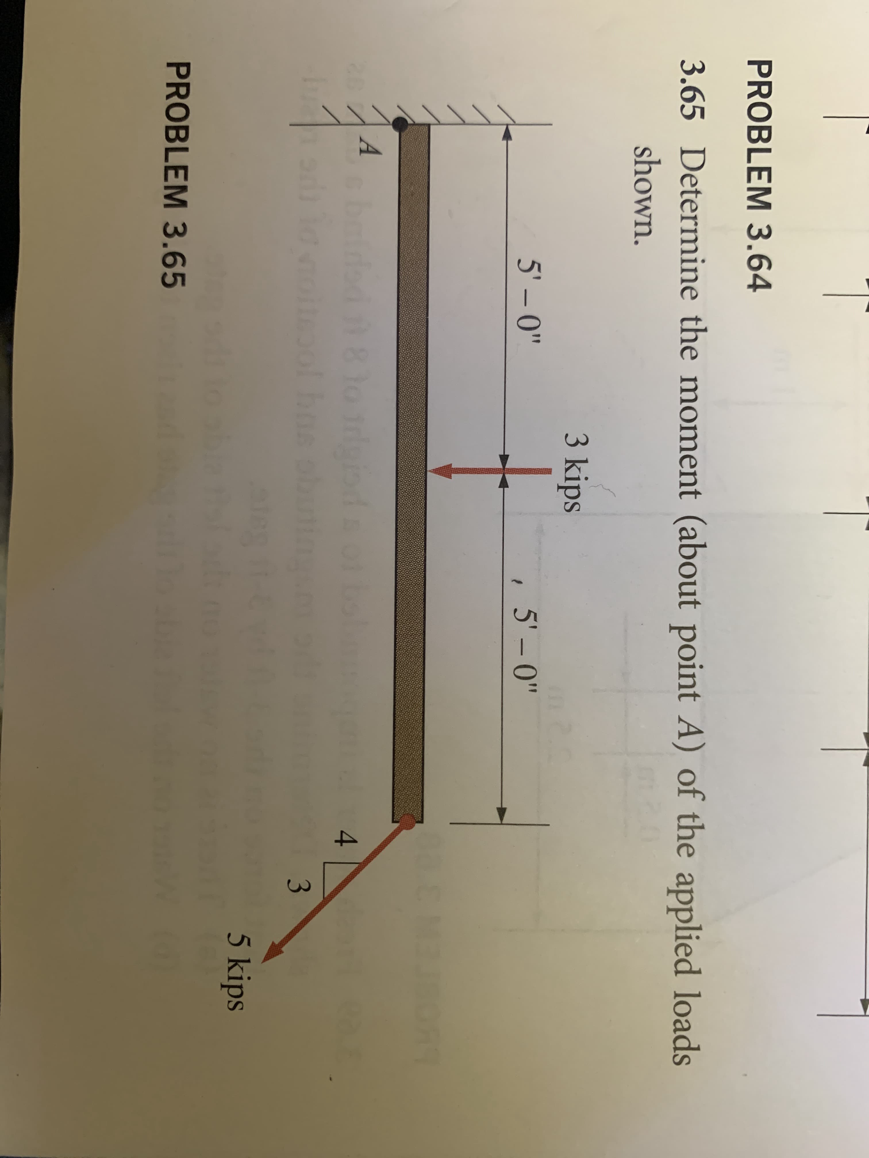 PROBLEM 3.64
3.65 Determine the moment (about point A) of the applied loads
shown.
3 kips
5' – 0"
, 5' -0"
5' -
A
bain
4
of he
5 kips
blath
PROBLEM 3.65
