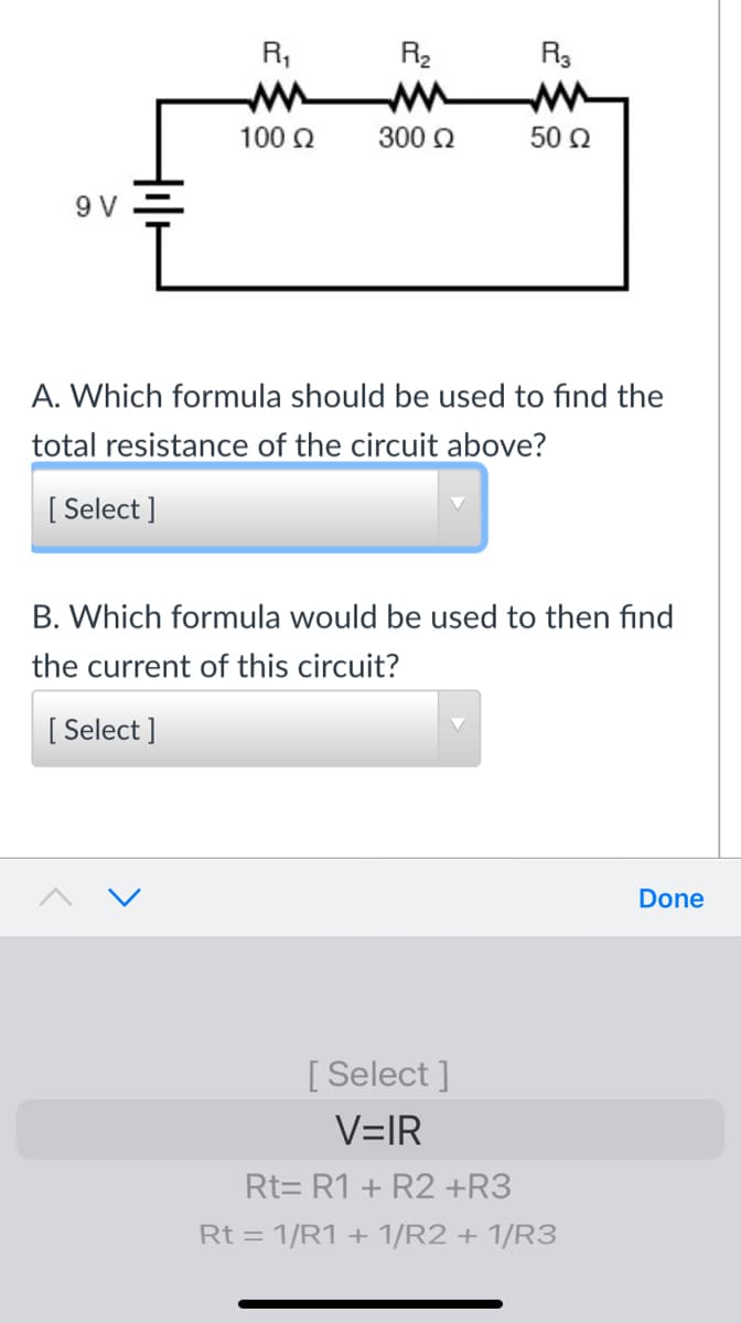 R,
R2
R3
100 Q
300 Q
50 2
9 V
A. Which formula should be used to find the
total resistance of the circuit above?
[ Select ]
B. Which formula would be used to then find
the current of this circuit?
[ Select ]
Done
[ Select ]
V=IR
Rt= R1 + R2 +R3
Rt = 1/R1 + 1/R2 + 1/R3
