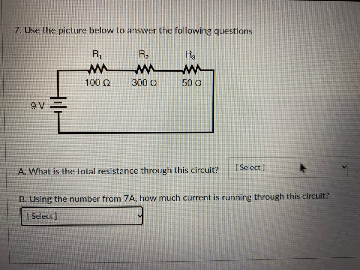 7. Use the picture below to answer the following questions
R,
R2
R3
100 Q
300 Q
50 Q
9 V
A. What is the total resistance through this circuit?
[ Select ]
B. Using the number from 7A, how much current is running through this circuit?
[ Select ]
