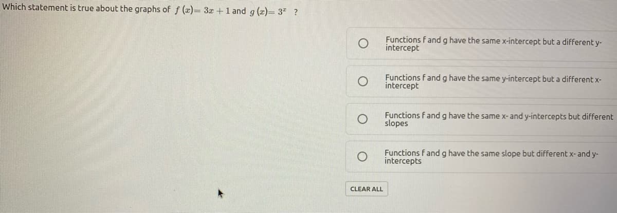 Which statement is true about the graphs of f (x)= 3x +1 and g (x)= 3" ?
Functions f andg have the same x-intercept but a different y-
intercept
Functions f and g have the same y-intercept but a different x-
intercept
Functions f and g have the same x-and y-intercepts but different
slopes
Functions fand g have the same slope but different x- and y-
intercepts
CLEAR ALL
