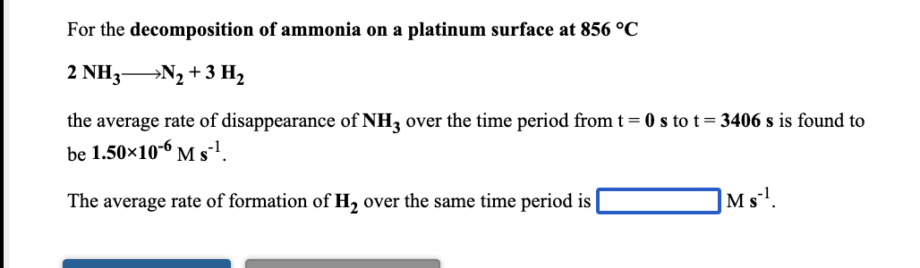 For the decomposition of ammonia on a platinum surface at 856 °C
2 NH3N2 + 3 H2
the average rate of disappearance of NH3 over the time period from t = 0 s to t= 3406 s is found to
be 1.50x10-6 M sl.
The average rate of formation of H, over the same time period is
Ms'.
