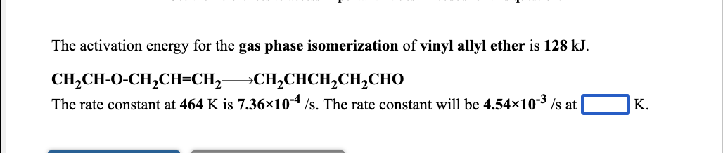 The activation energy for the gas phase isomerization of vinyl allyl ether is 128 kJ.
CH,CH-O-CH,CH=CH,CH,CHCH,CH,CHO
The rate constant at 464 K is 7.36×10-4 /s. The rate constant will be 4.54x10-3 /s at
К.
