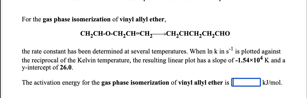 For the gas phase isomerization of vinyl allyl ether,
CH,CH-O-CH,CH=CH,-
СH-CHCH,CH,Cно
the rate constant has been determined at several temperatures. When In k in s' is plotted against
the reciprocal of the Kelvin temperature, the resulting linear plot has a slope of -1.54x104 K and a
y-intercept of 26.0.
The activation energy for the gas phase isomerization of vinyl allyl ether is
kJ/mol.
