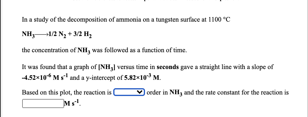 In a study of the decomposition of ammonia on a tungsten surface at 1100 °C
NH3-
→1/2 N2 + 3/2 H,
the concentration of NH3 was followed as a function of time.
It was found that a graph of [NH3] versus time in seconds gave a straight line with a slope of
-4.52x10-6 M s1 and a y-intercept of 5.82×10-3 M.
Based on this plot, the reaction is
order in NH, and the rate constant for the reaction is
Ms!.
