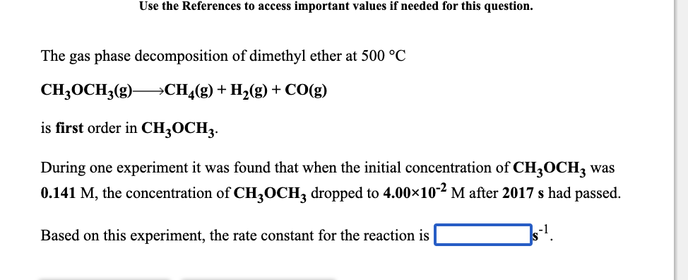 Use the References to access important values if needed for this question.
The gas phase decomposition of dimethyl ether at 500 °C
CH;OCH3(g) CH¿(g)+ H2(g) + CO(g)
is first order in CH3OCH3.
During one experiment it was found that when the initial concentration of CH3OCH3 was
0.141 M, the concentration of CH,OCH, dropped to 4.00×102 M after 2017 s had passed.
Based on this experiment, the rate constant for the reaction is
