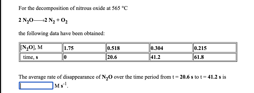 For the decomposition of nitrous oxide at 565 °C
2 N,02 N, + 02
the following data have been obtained:
N,0], M
1.75
0.518
0.304
0.215
time, s
20.6
41.2
61.8
The average rate of disappearance of N,0 over the time period from t= 20.6 s to t = 41.2 s is
M s!.
