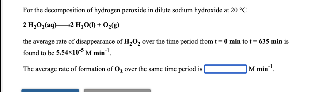 For the decomposition of hydrogen peroxide in dilute sodium hydroxide at 20 °C
2 H,O2(aq)–
→2 H,O(1) + O2(g)
the average rate of disappearance of H,O, over the time period from t = 0 min to t= 635 min is
found to be 5.54×10-5
M min1.
The average rate of formation of O, over the same time period is
M min.
