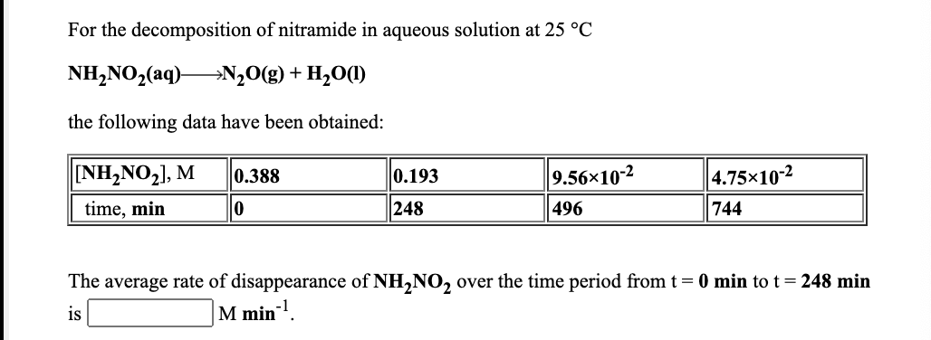 For the decomposition of nitramide in aqueous solution at 25 °C
NH,NO,(aq)N,0(g) + H,0(1)
the following data have been obtained:
NH,NO,], M
0.388
0.193
9.56x10-2
4.75x10-2
time, min
248
496
744
The average rate of disappearance of NH,NO, over the time period from t= 0 min to t= 248 min
is
M min.
