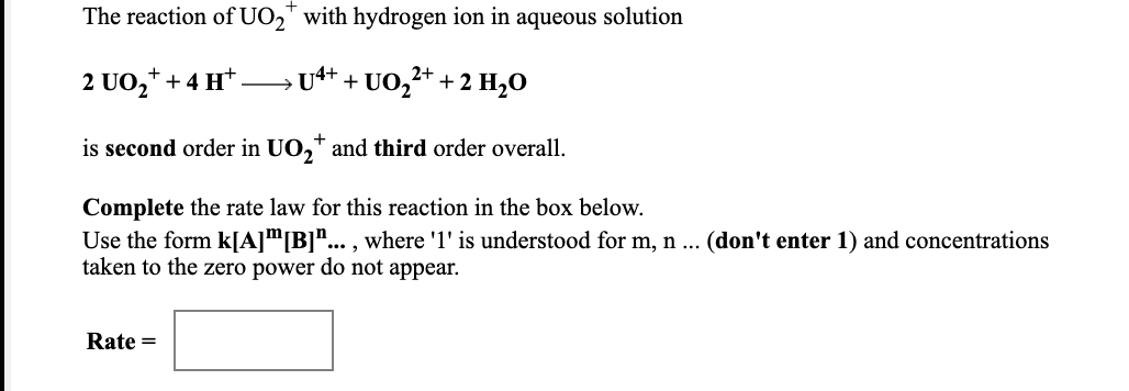 The reaction of UO," with hydrogen ion in aqueous solution
2 UO,* + 4 H*
U4+
+ UO,+ + 2 H,O
is second order in UO,* and third order overall.
Complete the rate law for this reaction in the box below.
Use the form k[A]™[B]"... , where '1' is understood for m, n ... (don't enter 1) and concentrations
taken to the zero power do not appear.
Rate =
