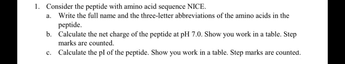 1. Consider the peptide with amino acid sequence NICE.
а.
Write the full name and the three-letter abbreviations of the amino acids in the
peptide.
b. Calculate the net charge of the peptide at pH 7.0. Show you work in a table. Step
marks are counted.
с.
Calculate the pI of the peptide. Show you work in a table. Step marks are counted.
