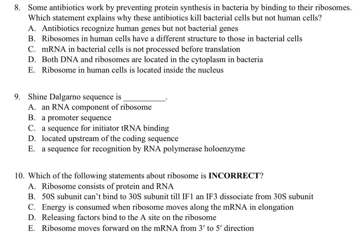 8. Some antibiotics work by preventing protein synthesis in bacteria by binding to their ribosomes.
Which statement explains why these antibiotics kill bacterial cells but not human cells?
A. Antibiotics recognize human genes but not bacterial genes
B. Ribosomes in human cells have a different structure to those in bacterial cells
C. MRNA in bacterial cells is not processed before translation
D. Both DNA and ribosomes are located in the cytoplasm in bacteria
E. Ribosome in human cells is located inside the nucleus
9. Shine Dalgarno sequence is
A. an RNA component of ribosome
В. а
romoter sequence
C. a sequence for initiator tRNA binding
D. located upstream of the coding sequence
E. a sequence for recognition by RNA polymerase holoenzyme
10. Which of the following statements about ribosome is INCORRECT?
A. Ribosome consists of protein and RNA
B. 50S subunit can't bind to 30S subunit till IF1 an IF3 dissociate from 30S subunit
C. Energy is consumed when ribosome moves along the mRNA in elongation
D. Releasing factors bind to the A site on the ribosome
E. Ribosome moves forward on the mRNA from 3' to 5' direction
