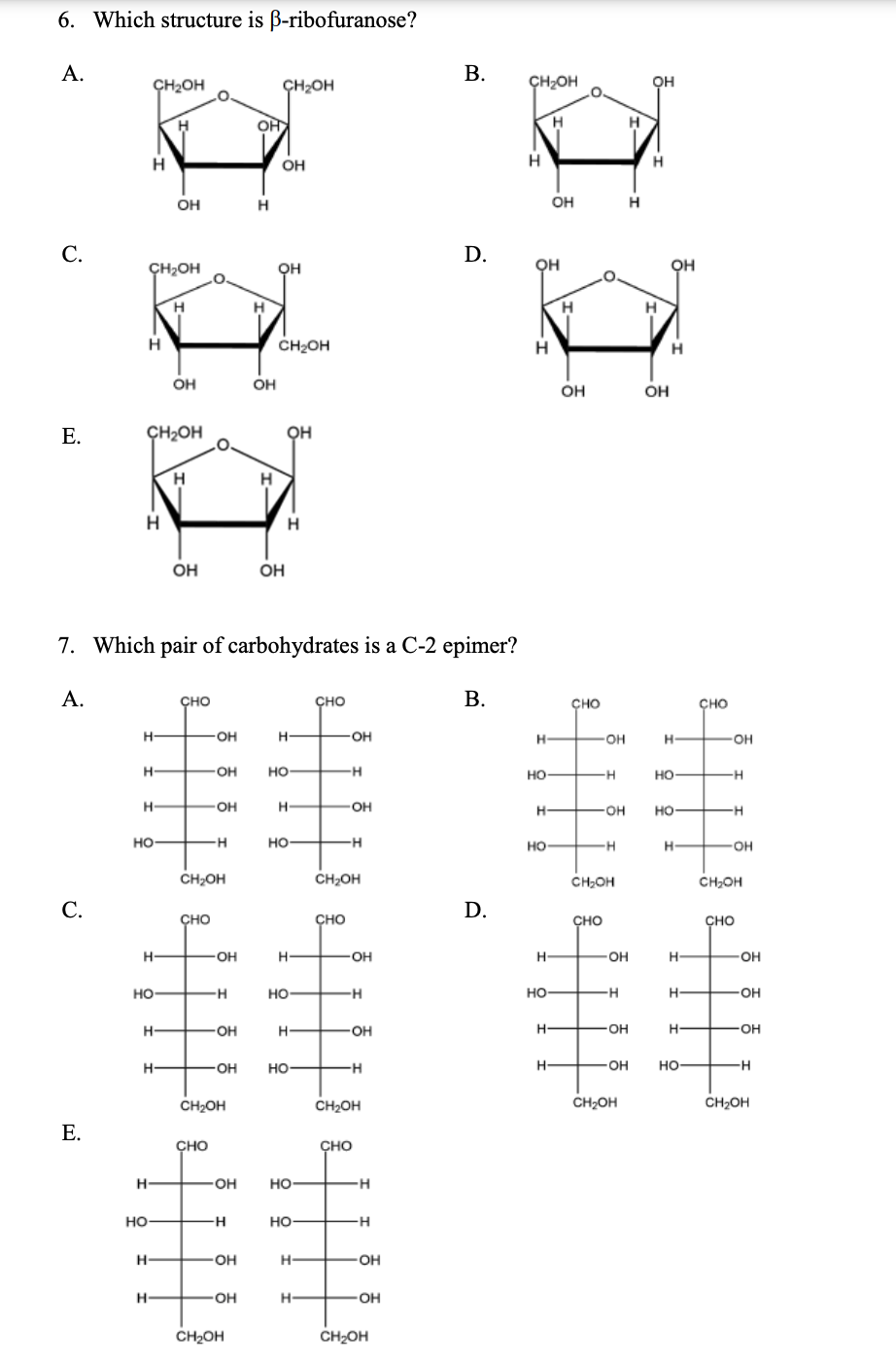 6. Which structure is B-ribofuranose?
А.
В.
ÇH2OH
ÇH2OH
ÇH2OH
OH
H
OH
H
OH
OH
H
С.
D.
ÇH2OH
он
Он
.O.
H.
CH2OH
H
H
OH
OH
OH
OH
Е.
ÇH2OH
он
H.
H.
OH
OH
7. Which pair of carbohydrates is a C-2 epimer?
А.
сно
сно
В.
сно
сно
OH
OH
OH
OH
OH
но
но
-H
но
-H
H-
OH
H
OH
HO-
но
но-
но-
но
H
CH2OH
CH2OH
CH2OH
CH,OH
С.
D.
ÇHO
сно
CHO
сно
OH
OH
H
OH
H
OH
но
-H
но-
но
-OH
OH
он
OH
-OH
OH
но-
-OH
но-
-H
CH2OH
CH2OH
CH2OH
CH2OH
E.
сно
ÇHO
H
OH
но
но
но-
OH
H-
OH
OH
H-
OH
CH2OH
CH2OH
