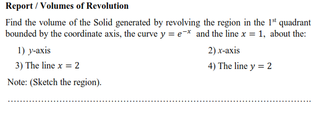 Find the volume of the Solid generated by revolving the region in the 1st quadrant
bounded by the coordinate axis, the curve y = e-* and the line x = 1, about the:
1) у-ахis
2) х-ахis
3) The line x = 2
4) The line y = 2
Note: (Sketch the region).
