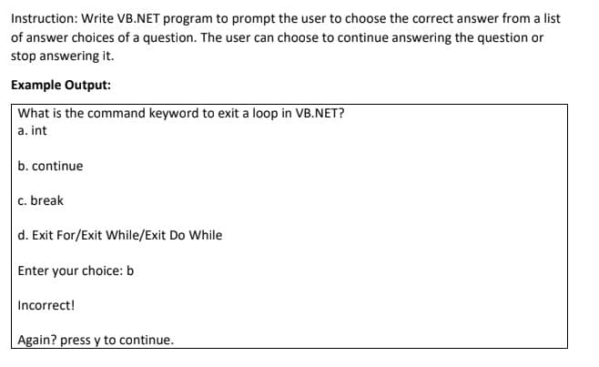 Instruction: Write VB.NET program to prompt the user to choose the correct answer from a list
of answer choices of a question. The user can choose to continue answering the question or
stop answering it.
Example Output:
What is the command keyword to exit a loop in VB.NET?
a. int
b. continue
c. break
d. Exit For/Exit While/Exit Do While
Enter your choice: b
Incorrect!
Again? press y to continue.
