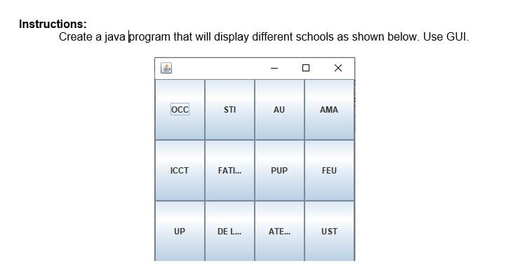 Instructions:
Create a java program that will display different schools as shown below. Use GUI.
occ
STI
AU
AMA
ICCT
FATI.
PUP
FEU
UP
DE L...
ATE..
UST
