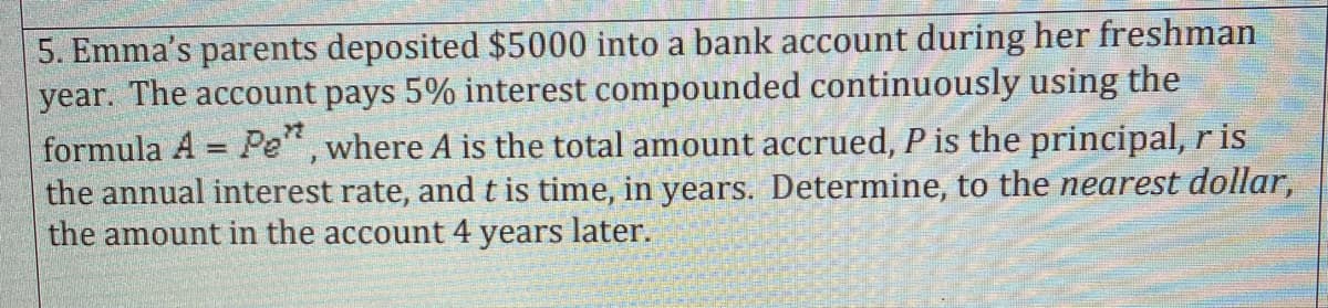 5. Emma's parents deposited $5000 into a bank account during her freshman
year. The account pays 5% interest compounded continuously using the
formula A = Pe", where A is the total amount accrued, P is the principal,ris
the annual interest rate, and t is time, in years. Determine, to the nearest dollar,
the amount in the account 4 years later.
%3D
