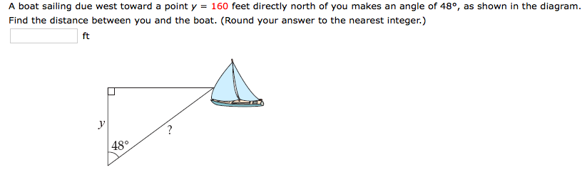 A boat sailing due west toward a point y = 160 feet directly north of you makes an angle of 48°, as shown in the diagram.
Find the distance between you and the boat. (Round your answer to the nearest integer.)
ft
| 48°
