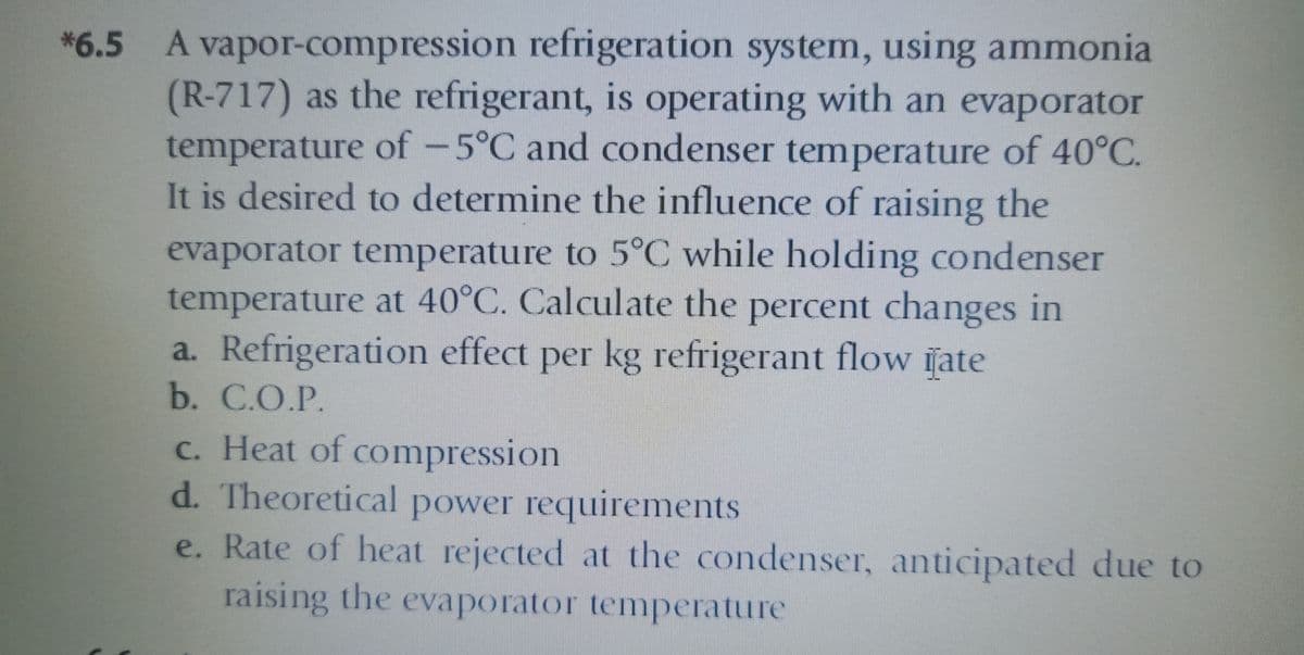 A vapor-compression refrigeration system, using ammonia
(R-717) as the refrigerant, is operating with an evaporator
temperature of -5°C and condenser temperature of 40°C.
It is desired to determine the influence of raising the
*6.5
evaporator temperature to 5°C while holding condenser
temperature at 40°C. Calculate the percent changes in
a. Refrigeration effect per kg refrigerant flow iate
b. С.О.P.
c. Heat of compression
d. Theoretical power requirements
e. Rate of heat rejected at the condenser, anticipated due to
raising the evaporator temperature
