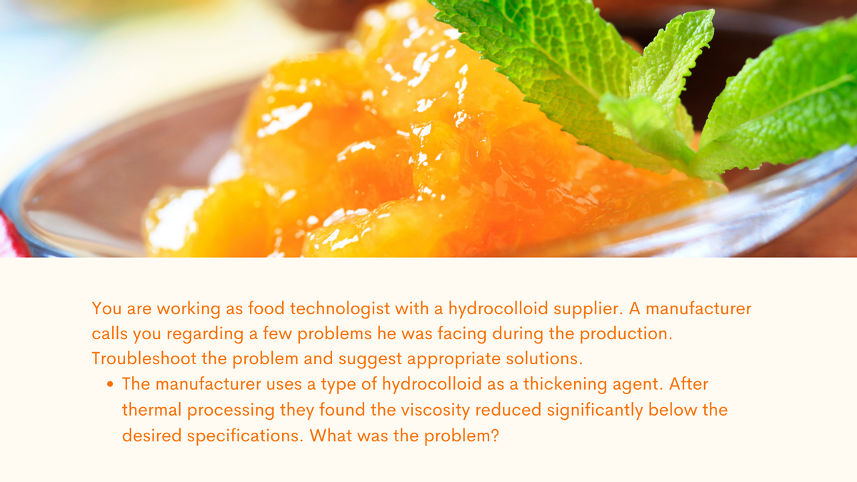 You are working as food technologist with a hydrocolloid supplier. A manufacturer
calls you regarding a few problems he was facing during the production.
Troubleshoot the problem and suggest appropriate solutions.
• The manufacturer uses a type of hydrocolloid as a thickening agent. After
thermal processing they found the viscosity reduced significantly below the
desired specifications. What was the problem?
