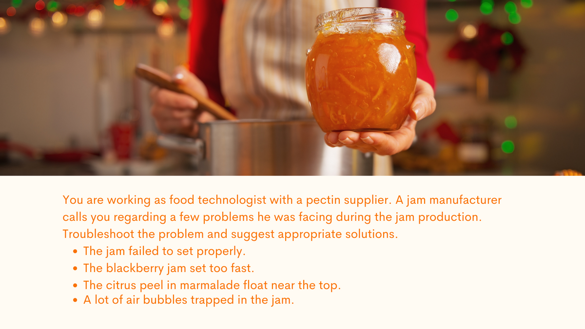 You are working as food technologist with a pectin supplier. A jam manufacturer
calls you regarding a few problems he was facing during the jam production.
Troubleshoot the problem and suggest appropriate solutions.
• The jam failed to set properly.
• The blackberry jam set too fast.
• The citrus peel in marmalade float near the top.
• A lot of air bubbles trapped in the jam.

