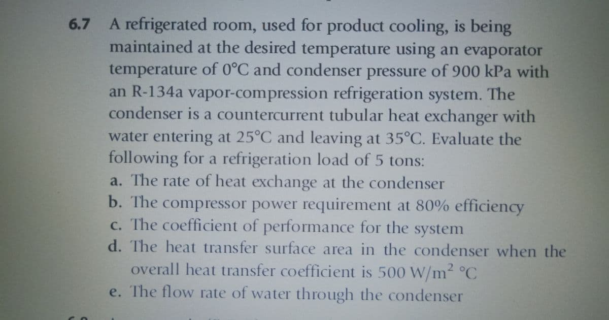6.7 A refrigerated room, used for product cooling, is being
maintained at the desired temperature using an evaporator
temperature of 0°C and condenser pressure of 900 kPa with
an R-134a vapor-compression refrigeration system. The
condenser is a countercurrent tubular heat exchanger with
water entering at 25°C and leaving at 35°C. Evaluate the
following for a refrigeration load of 5 tons:
a. The rate of heat exchange at the condenser
b. The compressor power requirement at 80% efficiency
c. The coefficient of performance for the system
d. The heat transfer surface area in the condenser when the
overall heat transfer coefficient is 500 W/m² °C
e. The flow rate of water through the condenser
