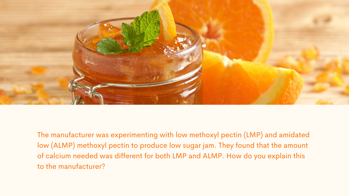 The manufacturer was experimenting with low methoxyl pectin (LMP) and amidated
low (ALMP) methoxyl pectin to produce low sugar jam. They found that the amount
of calcium needed was different for both LMP and ALMP. How do you explain this
to the manufacturer?
