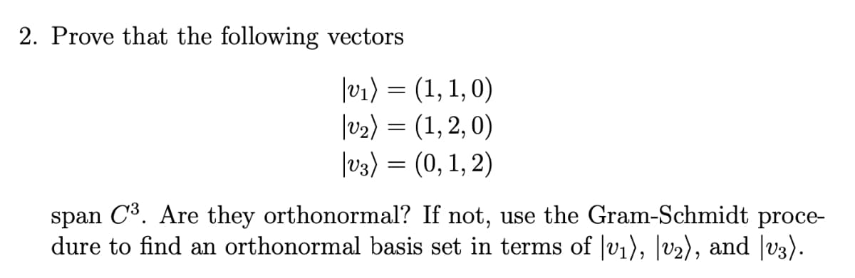 2. Prove that the following vectors
|v1) = (1, 1, 0)
|v2) = (1, 2, 0)
|v3) = (0, 1, 2)
span C3. Are they orthonormal? If not, use the Gram-Schmidt proce-
dure to find an orthonormal basis set in terms of |vi), |v2), and |v3).
