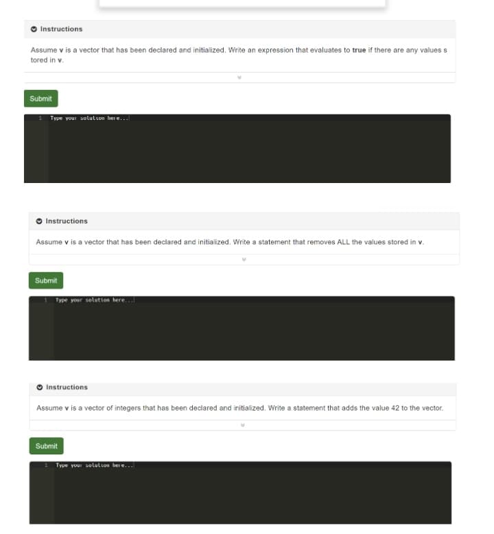 Instructions
Assume v is a vector that has been declared and initialized. Write an expression that evaluates to true if there are any valuess
tored in v.
Submit
Type your selulion here...
Instructions
Assume v is a vector that has been declared and initialized. Write a statement that removes ALL the values stored in v.
Submit
Type your solution here...
Instructions
Assume v is a vector of integers that has been declared and initialized. Write a statement that adds the value 42 to the vector.
Submit
Type your sululion her e.
