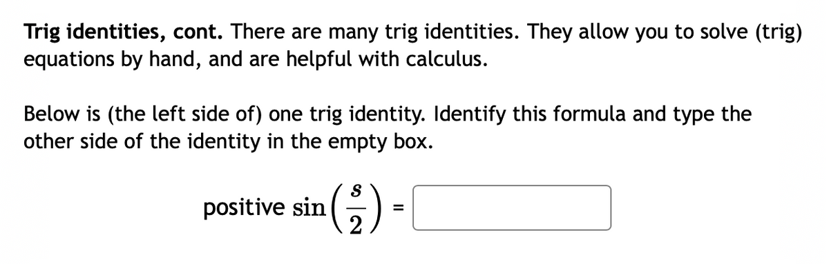 Trig identities, cont. There are many trig identities. They allow you to solve (trig)
equations by hand, and are helpful with calculus.
Below is (the left side of) one trig identity. Identify this formula and type the
other side of the identity in the empty box.
positive sin (5)
