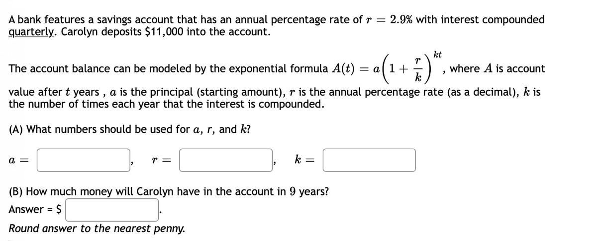 2.9% with interest compounded
A bank features a savings account that has an annual percentage rate ofr =
quarterly. Carolyn deposits $11,000 into the account.
kt
r
= al 1 +
k
The account balance can be modeled by the exponential formula A(t)
where A is account
value after t years , a is the principal (starting amount), r is the annual percentage rate (as a decimal), k is
the number of times each year that the interest is compounded.
(A) What numbers should be used for a, r, and k?
a =
r =
k =
(B) How much money will Carolyn have in the account in 9 years?
Answer = $
Round answer to the nearest penny.
