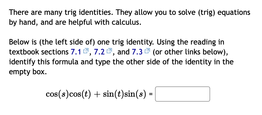 There are many trig identities. They allow you to solve (trig) equations
by hand, and are helpful with calculus.
Below is (the left side of) one trig identity. Using the reading in
textbook sections 7.1 2, 7.2 2, and 7.3 2 (or other links below),
identify this formula and type the other side of the identity in the
empty box.
cos(s)cos(t) + sin(t)sin(s) =
