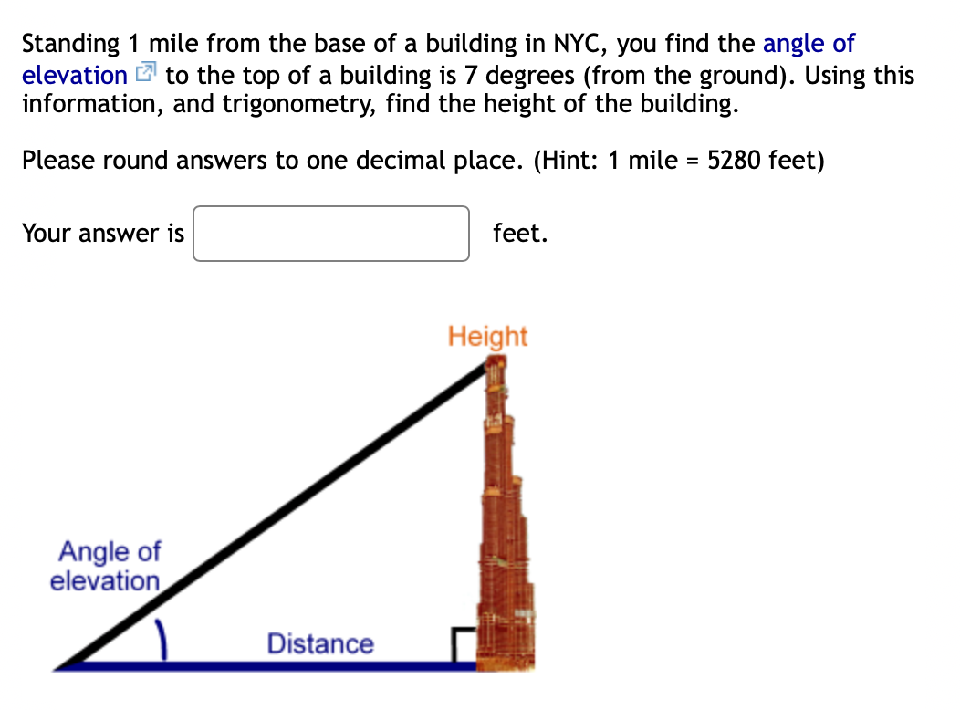 Standing 1 mile from the base of a building in NYC, you find the angle of
elevation to the top of a building is 7 degrees (from the ground). Using this
information, and trigonometry, find the height of the building.
Please round answers to one decimal place. (Hint: 1 mile = 5280 feet)
Your answer is
feet.
Height
Angle of
elevation
Distance
