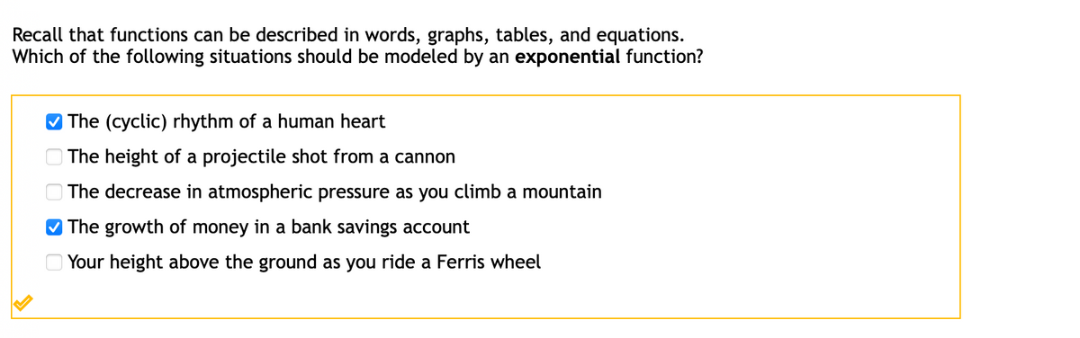 Recall that functions can be described in words, graphs, tables, and equations.
Which of the following situations should be modeled by an exponential function?
The (cyclic) rhythm of a human heart
O The height of a projectile shot from a cannon
| The decrease in atmospheric pressure as you climb a mountain
V The growth of money in a bank savings account
O Your height above the ground as you ride a Ferris wheel
