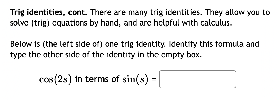Trig identities, cont. There are many trig identities. They allow you to
solve (trig) equations by hand, and are helpful with calculus.
Below is (the left side of) one trig identity. Identify this formula and
type the other side of the identity in the empty box.
cos(2s) in terms of sin(s) =
