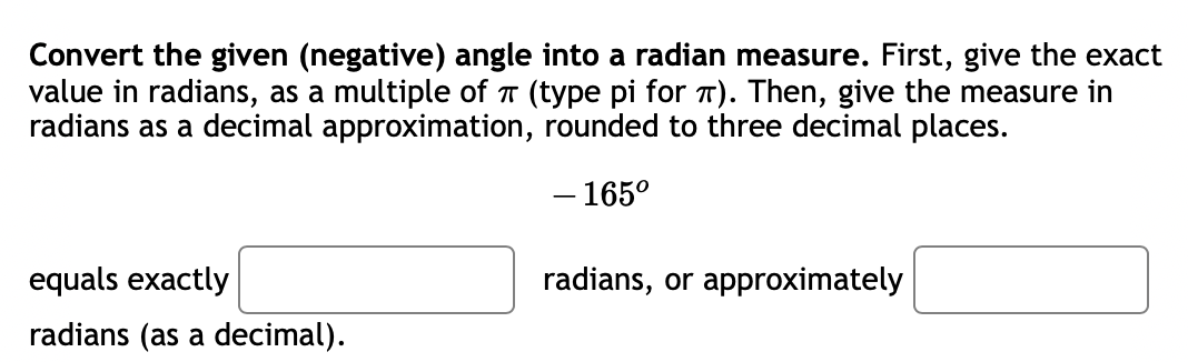 Convert the given (negative) angle into a radian measure. First, give the exact
value in radians, as a multiple of T (type pi for T). Then, give the measure in
radians as a decimal approximation, rounded to three decimal places.
- 165°
equals exactly
radians, or approximately
radians (as a decimal).
