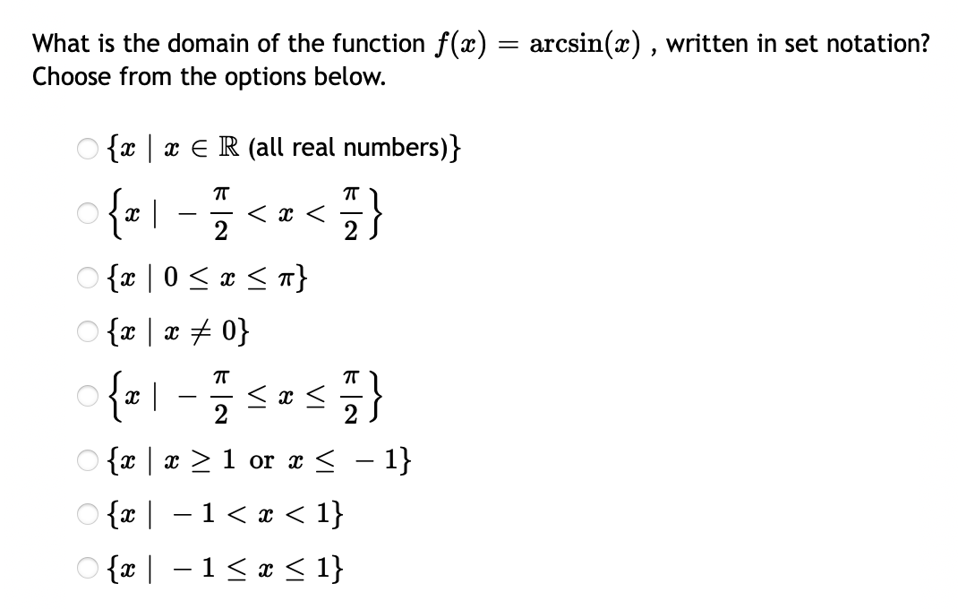 What is the domain of the function f(x) = arcsin(x) , written in set notation?
Choose from the options below.
O {x | x €R (all real numbers)}
| -<}
< x <
2
O {x | 0 < x < }
O {x | x + 0}
< x <
-
O {x | x > 1 or x < – 1}
O {x | –1< x < 1}
-
O {x | - 1< * < 1}
